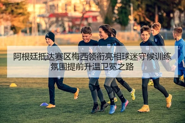 阿根廷抵达赛区梅西领衔亮相球迷守候训练氛围提前升温卫冕之路